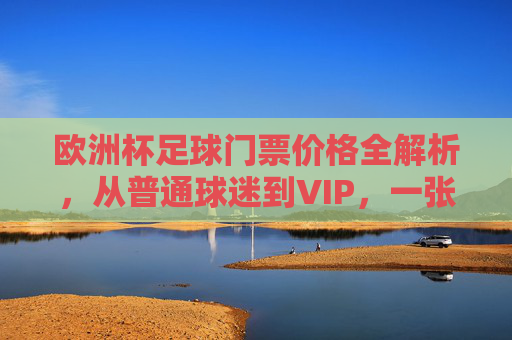 欧洲杯足球门票价格全解析，从普通球迷到VIP，一张门票要花多少钱？欧洲杯门票价格，普通球迷到VIP，一张票多少钱？