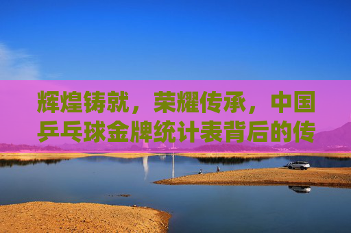 辉煌铸就,荣耀传承,中国乒乓球金牌统计表背后的传奇,中国乒乓球金牌统计表,辉煌铸就的传奇传承
