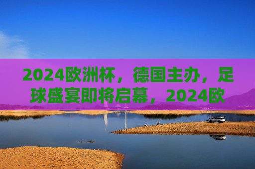 2024欧洲杯，德国主办，足球盛宴即将启幕，2024欧洲杯德国主办，足球盛宴启幕在即