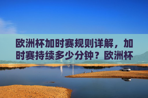 欧洲杯加时赛规则详解,加时赛持续多少分钟?欧洲杯加时赛规则详解,加时赛持续多少分钟?