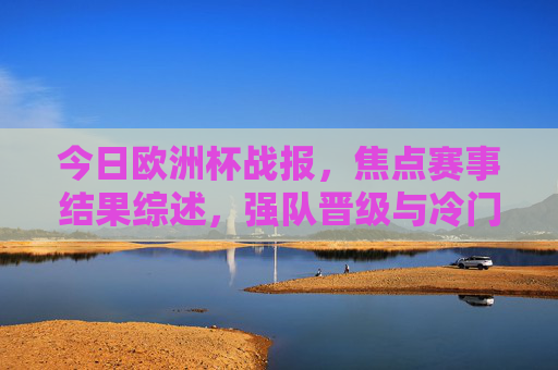 今日欧洲杯战报，焦点赛事结果综述，强队晋级与冷门并存，欧洲杯战报，焦点赛事，强队晋级冷门并存