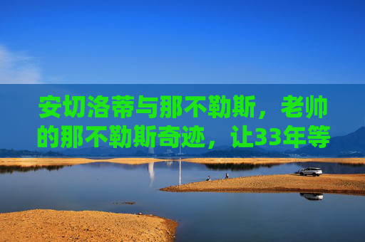 安切洛蒂与那不勒斯，老帅的那不勒斯奇迹，让33年等待终成圆满，安切洛蒂率那不勒斯，33年等待终成圆满，铸就老帅奇迹