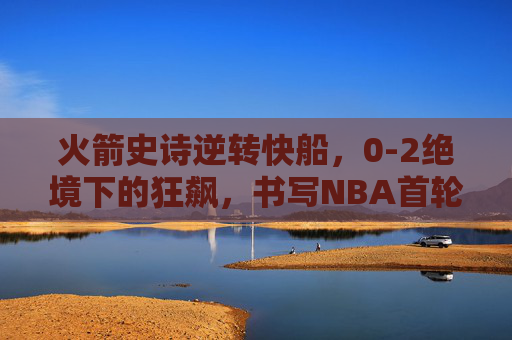 火箭史诗逆转快船,0-2绝境下的狂飙,书写NBA首轮最热血传奇,火箭0-2绝境史诗逆转快船,NBA首轮最热血传奇
