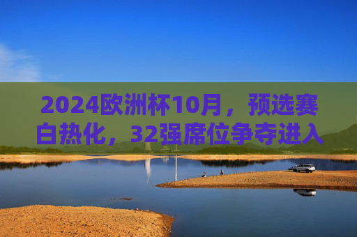 2024欧洲杯10月，预选赛白热化，32强席位争夺进入倒计时，2024欧洲杯预选赛白热化，32强席位争夺进入倒计时