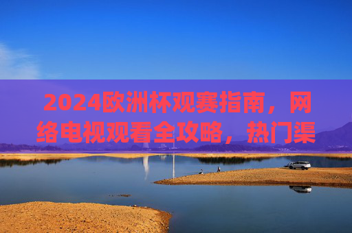 2024欧洲杯观赛指南,网络电视观看全攻略,热门渠道一文get!2024欧洲杯观赛指南,网络电视观看全攻略与热门渠道