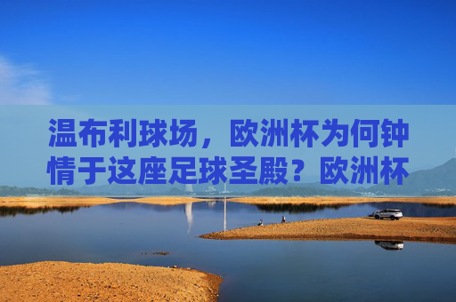 温布利球场,欧洲杯为何钟情于这座足球圣殿?欧洲杯为何钟情温布利足球圣殿?