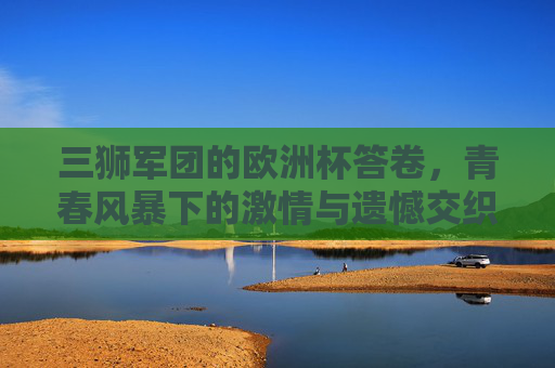 三狮军团的欧洲杯答卷,青春风暴下的激情与遗憾交织,三狮军团的青春答卷,欧洲杯激情与遗憾交织