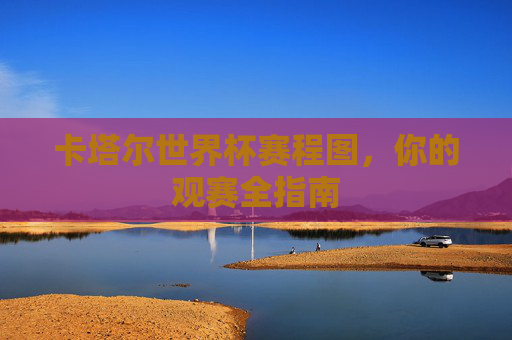 卡塔尔世界杯赛程图,你的观赛全指南