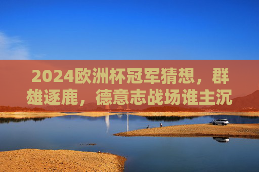 2024欧洲杯冠军猜想，群雄逐鹿，德意志战场谁主沉浮？2024欧洲杯冠军猜想，群雄逐鹿德意志战场，谁主沉浮？