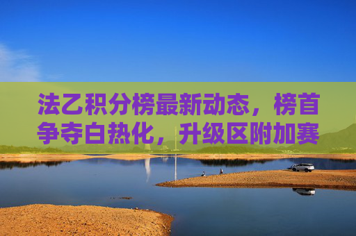 法乙积分榜最新动态，榜首争夺白热化，升级区附加赛形势分析，法乙积分榜最新动态，榜首争夺白热化，升级区附加赛形势分析