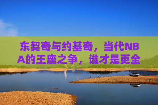 东契奇与约基奇，当代NBA的王座之争，谁才是更全面的答案？当代NBA王座之争，东契奇与约基奇，谁更全面？