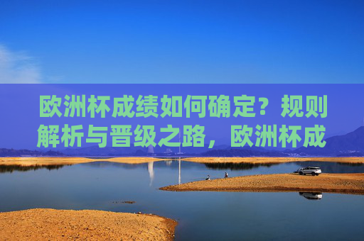欧洲杯成绩如何确定？规则解析与晋级之路，欧洲杯成绩确定，规则解析与晋级之路