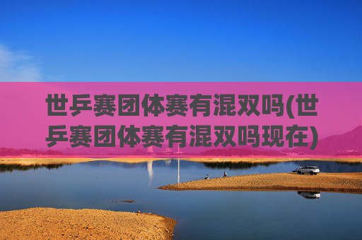 世乒赛团体赛有混双吗(世乒赛团体赛有混双吗现在)世乒赛团体赛现在有混双吗？
