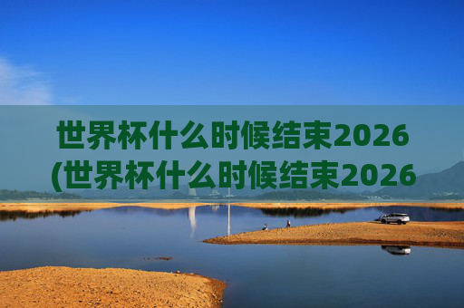 世界杯什么时候结束2026(世界杯什么时候结束2026年)