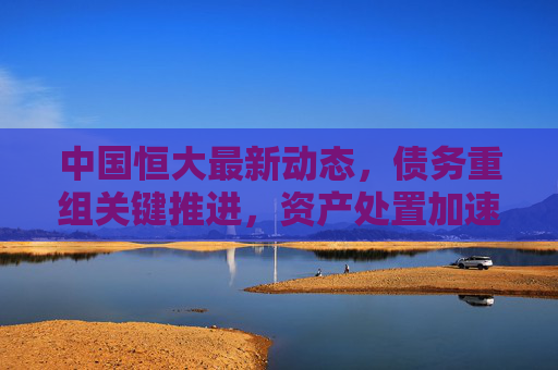 中国恒大最新动态,债务重组关键推进,资产处置加速,市场高度关注