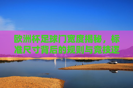 欧洲杯足球门宽度揭秘,标准尺寸背后的规则与竞技逻辑,欧洲杯足球门宽度,标准尺寸背后的规则与竞技逻辑