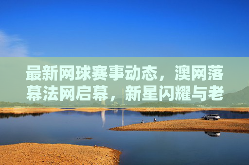 最新网球赛事动态，澳网落幕法网启幕，新星闪耀与老将坚守的赛场交响，澳网落幕法网启幕，新老交辉的赛场交响