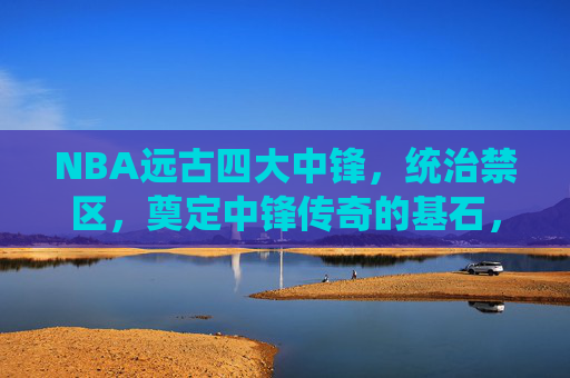NBA远古四大中锋,统治禁区,奠定中锋传奇的基石,NBA远古四大中锋,统治禁区,奠定中锋传奇基石