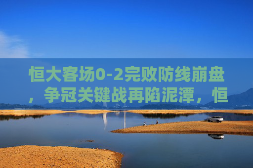 恒大客场0-2完败防线崩盘，争冠关键战再陷泥潭，恒大客场0-2防线崩盘 争冠关键战再陷泥潭
