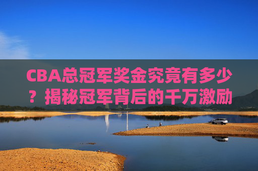 CBA总冠军奖金究竟有多少?揭秘冠军背后的千万激励,CBA总冠军奖金究竟有多少?千万激励揭秘