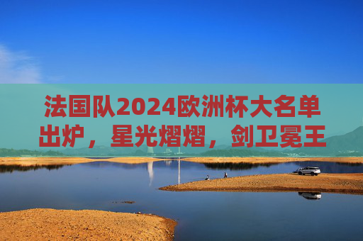 法国队2024欧洲杯大名单出炉,星光熠熠,剑卫冕王座,法国队2024欧洲杯大名单,星光熠熠剑指卫冕王座