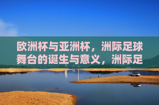 欧洲杯与亚洲杯，洲际足球舞台的诞生与意义，洲际足球舞台的诞生与意义，欧洲杯与亚洲杯