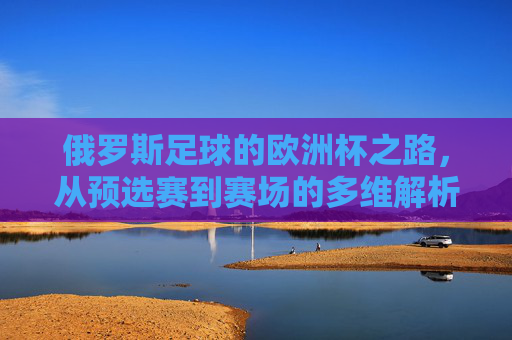 俄罗斯足球的欧洲杯之路,从预选赛到赛场的多维解析,俄罗斯足球欧洲杯之路,预选赛至赛场多维解析