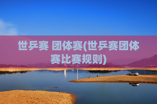 世乒赛 团体赛(世乒赛团体赛比赛规则)