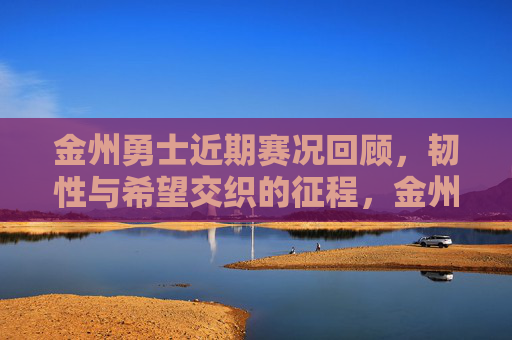 金州勇士近期赛况回顾，韧性与希望交织的征程，金州勇士近期赛况回顾，韧性与希望的交织征程