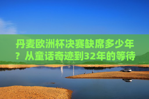 丹麦欧洲杯决赛缺席多少年?从童话奇迹到32年的等待,丹麦欧洲杯决赛缺席32年,从童话奇迹到32年等待