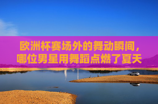 欧洲杯赛场外的舞动瞬间,哪位男星用舞蹈点燃了夏天?欧洲杯赛场外,男星舞动瞬间点燃夏天