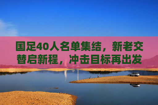 国足40人名单集结,新老交替启新程,冲击目标再出发,国足40人名单集结,新老交替启新程,冲击目标再出发