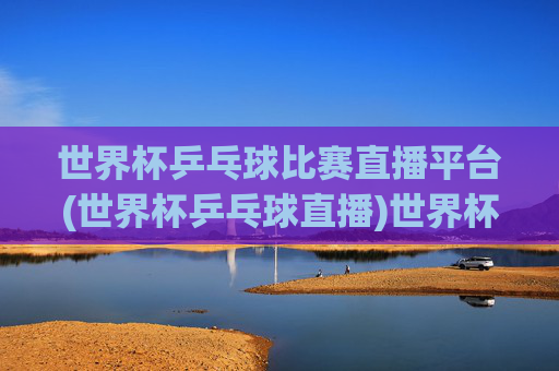 世界杯乒乓球比赛直播平台(世界杯乒乓球直播)世界杯乒乓球直播平台