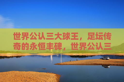 世界公认三大球王,足坛传奇的永恒丰碑,世界公认三大球王,足坛传奇的永恒丰碑