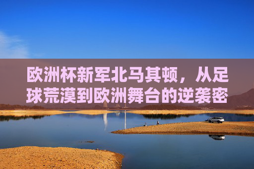 欧洲杯新军北马其顿,从足球荒漠到欧洲舞台的逆袭密码,北马其顿,足球荒漠到欧洲杯的逆袭密码