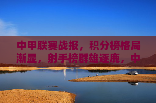 中甲联赛战报，积分榜格局渐显，射手榜群雄逐鹿，中甲战报，积分榜格局渐显，射手榜群雄逐鹿