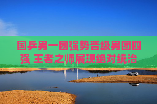 国乒男一团强势晋级男团四强 王者之师展现绝对统治力,国乒男一团强势晋级四强 王者之师展绝对统治力