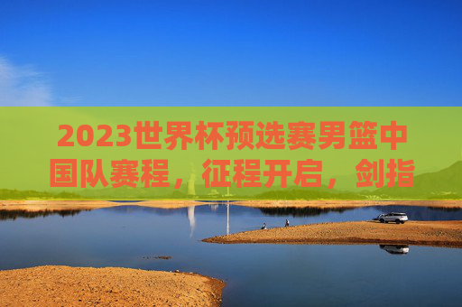 2023世界杯预选赛男篮中国队赛程，征程开启，剑指世界之巅，2023世界杯预选赛男篮中国赛程，征程开启，剑指世界之巅