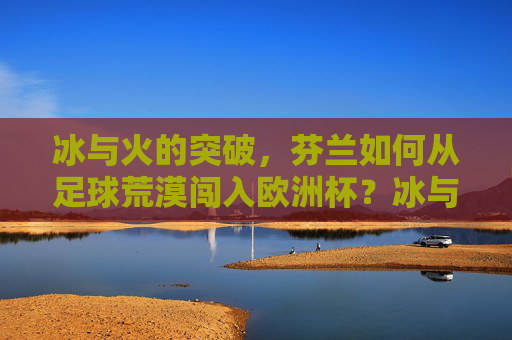 冰与火的突破,芬兰如何从足球荒漠闯入欧洲杯?冰与火的突破,芬兰从足球荒漠到欧洲杯