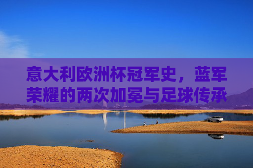 意大利欧洲杯冠军史，蓝军荣耀的两次加冕与足球传承，意大利欧洲杯冠军史，蓝军两次加冕与足球传承