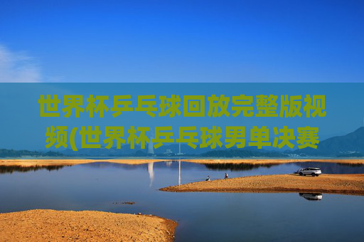 世界杯乒乓球回放完整版视频(世界杯乒乓球男单决赛)