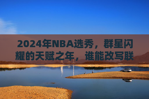 2024年NBA选秀,群星闪耀的天赋之年,谁能改写联盟格局?2024年NBA选秀,天赋之年改写联盟格局