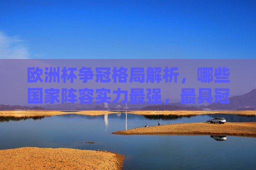 欧洲杯争冠格局解析，哪些国家阵容实力最强，最具冠军相？欧洲杯争冠格局，实力最强国家与冠军相
