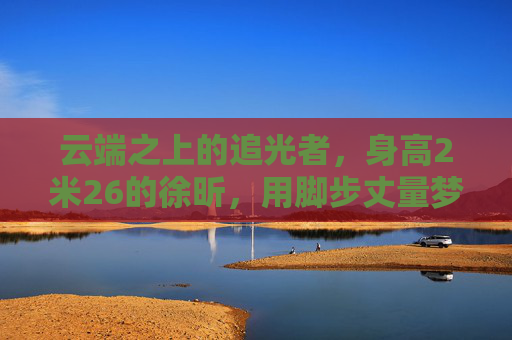 云端之上的追光者,身高2米26的徐昕,用脚步丈量梦想的半径,云端之上的追光者徐昕,脚步丈量梦想半径
