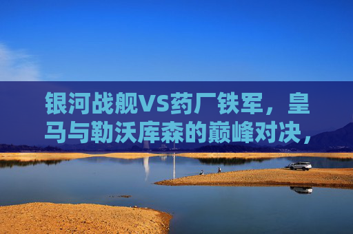 银河战舰VS药厂铁军，皇马与勒沃库森的巅峰对决，谁将笑傲欧洲？银河战舰VS药厂铁军，巅峰对决，谁将笑傲欧洲？