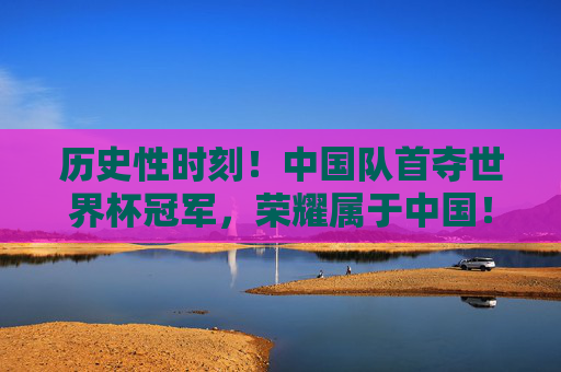 历史性时刻！中国队首夺世界杯冠军，荣耀属于中国！历史性时刻！中国队首夺世界杯冠军，荣耀属于中国！