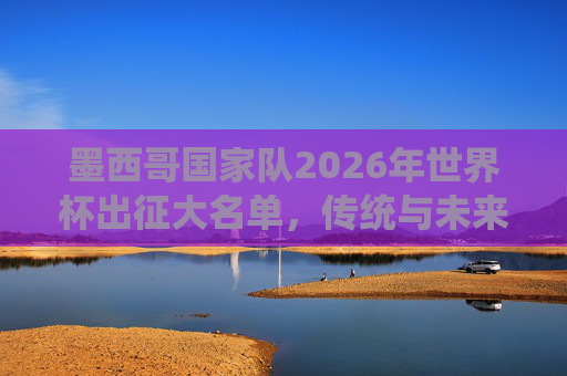 墨西哥国家队2026年世界杯出征大名单,传统与未来的碰撞,墨西哥2026世界杯大名单,传统与未来的碰撞