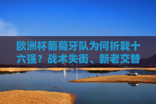 欧洲杯葡萄牙队为何折戟十六强?战术失衡、新老交替与心态波动的三重困境
