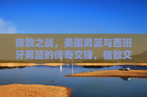 宿敌之战，美国男篮与西班牙男篮的传奇交锋，宿敌交锋，美国男篮与西班牙男篮的传奇之战