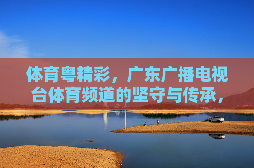 体育粤精彩,广东广播电视台体育频道的坚守与传承,体育粤精彩,广东体育频道的坚守与传承